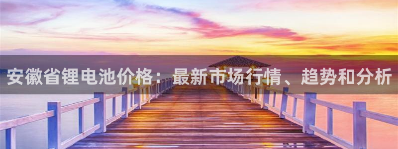 尊龙凯时提现不了：安徽省锂电池价格：最新市场行情、趋势和分析